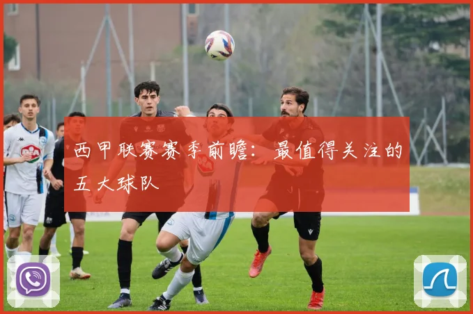 西甲联赛赛季前瞻：最值得关注的五大球队